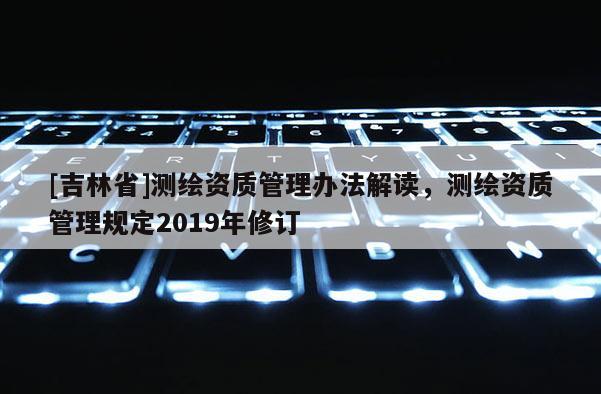 [吉林省]測繪資質管理辦法解讀，測繪資質管理規定2019年修訂