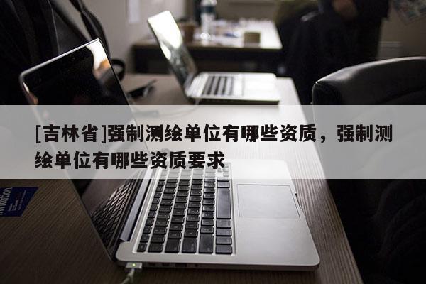 [吉林省]強(qiáng)制測繪單位有哪些資質(zhì)，強(qiáng)制測繪單位有哪些資質(zhì)要求