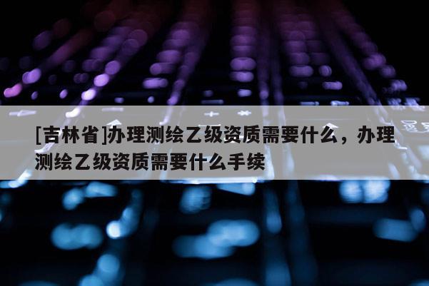 [吉林省]辦理測繪乙級資質需要什么，辦理測繪乙級資質需要什么手續