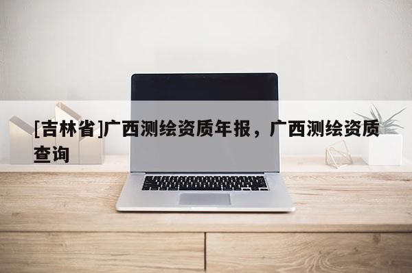 [吉林省]廣西測繪資質年報，廣西測繪資質查詢