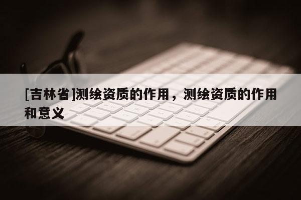 [吉林省]測繪資質的作用，測繪資質的作用和意義
