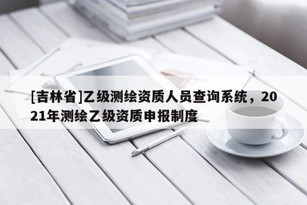 [吉林省]乙級測繪資質(zhì)人員查詢系統(tǒng)，2021年測繪乙級資質(zhì)申報制度