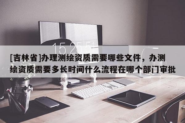 [吉林省]辦理測繪資質需要哪些文件，辦測繪資質需要多長時間什么流程在哪個部門審批
