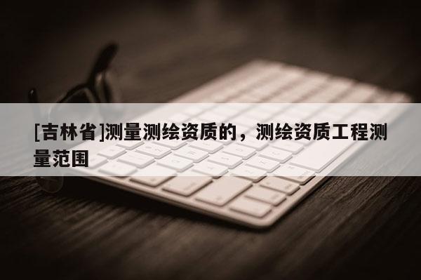 [吉林省]測量測繪資質的，測繪資質工程測量范圍