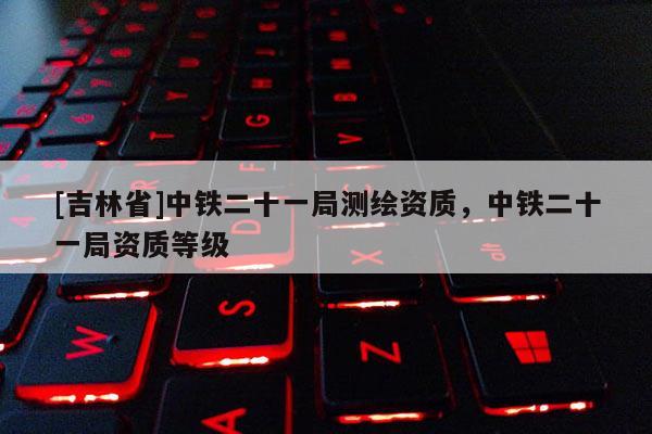 [吉林省]中鐵二十一局測繪資質(zhì)，中鐵二十一局資質(zhì)等級