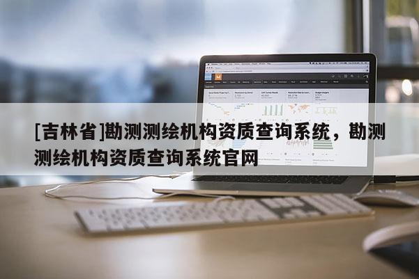 [吉林省]勘測測繪機構資質查詢系統，勘測測繪機構資質查詢系統官網