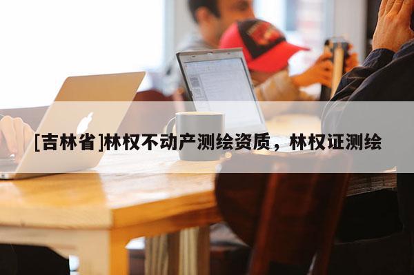 [吉林省]林權不動產測繪資質，林權證測繪