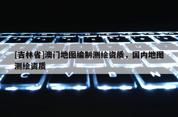 [吉林省]澳門地圖編制測繪資質，國內地圖測繪資質