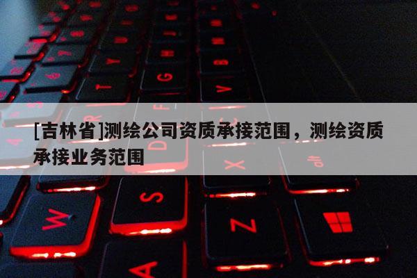 [吉林省]測繪公司資質承接范圍，測繪資質承接業務范圍