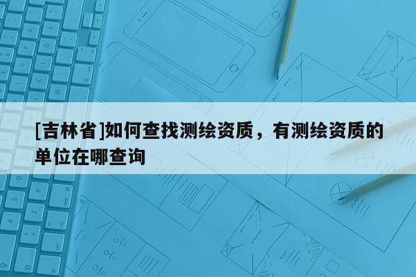 [吉林省]如何查找測繪資質(zhì)，有測繪資質(zhì)的單位在哪查詢