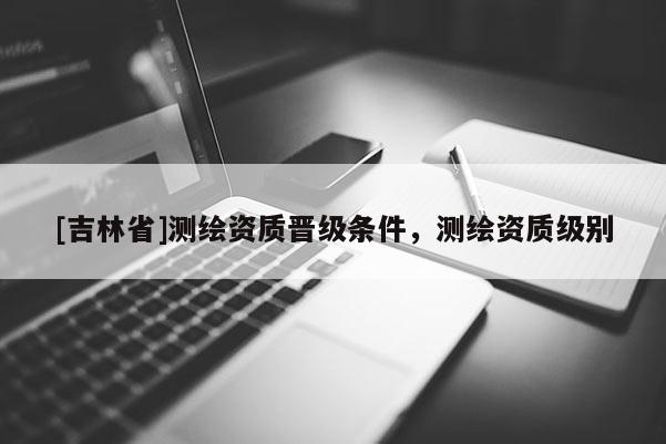 [吉林省]測繪資質(zhì)晉級條件，測繪資質(zhì)級別