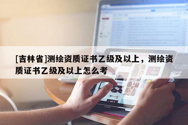 [吉林省]測繪資質(zhì)證書乙級及以上，測繪資質(zhì)證書乙級及以上怎么考