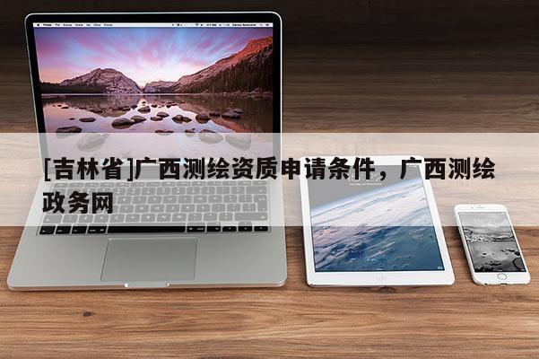 [吉林省]廣西測繪資質(zhì)申請條件，廣西測繪政務(wù)網(wǎng)