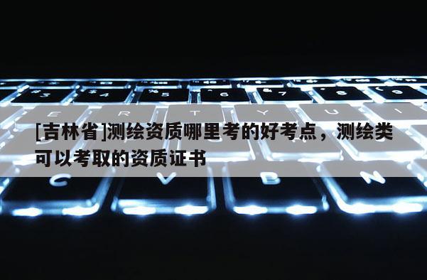 [吉林省]測繪資質哪里考的好考點，測繪類可以考取的資質證書
