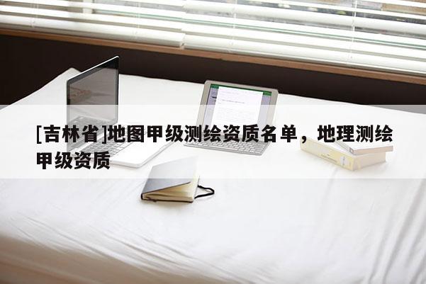 [吉林省]地圖甲級測繪資質(zhì)名單，地理測繪甲級資質(zhì)