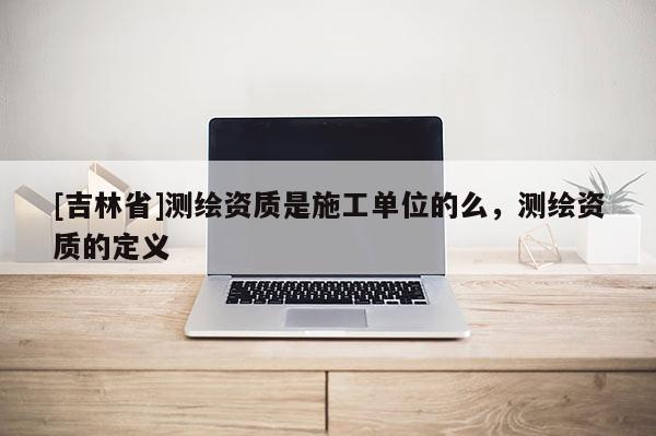 [吉林省]測繪資質是施工單位的么，測繪資質的定義