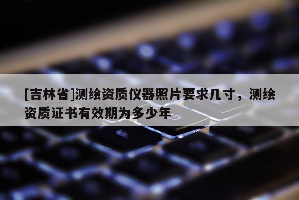 [吉林省]測(cè)繪資質(zhì)儀器照片要求幾寸，測(cè)繪資質(zhì)證書有效期為多少年