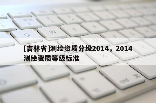[吉林省]測繪資質(zhì)分級2014，2014測繪資質(zhì)等級標準