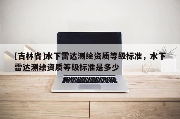 [吉林省]水下雷達(dá)測繪資質(zhì)等級標(biāo)準(zhǔn)，水下雷達(dá)測繪資質(zhì)等級標(biāo)準(zhǔn)是多少
