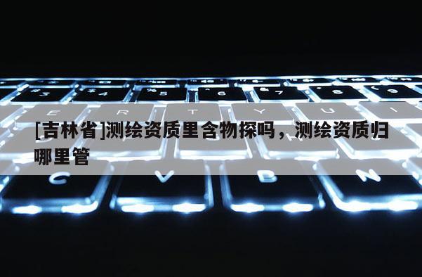 [吉林省]測(cè)繪資質(zhì)里含物探嗎，測(cè)繪資質(zhì)歸哪里管