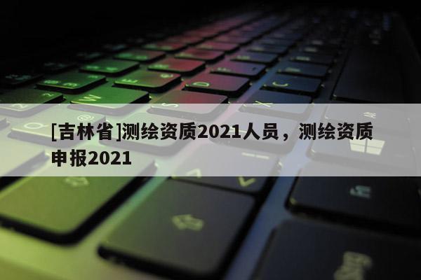 [吉林省]測繪資質2021人員，測繪資質申報2021