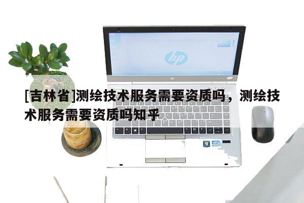 [吉林省]測繪技術服務需要資質嗎，測繪技術服務需要資質嗎知乎