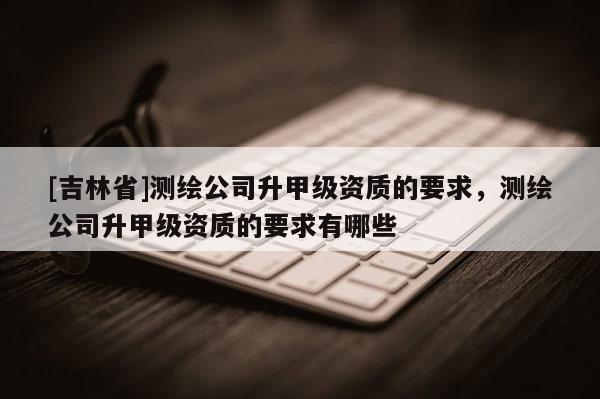 [吉林省]測繪公司升甲級(jí)資質(zhì)的要求，測繪公司升甲級(jí)資質(zhì)的要求有哪些