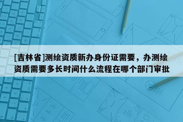 [吉林省]測繪資質新辦身份證需要，辦測繪資質需要多長時間什么流程在哪個部門審批
