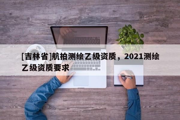 [吉林省]航拍測繪乙級資質，2021測繪乙級資質要求