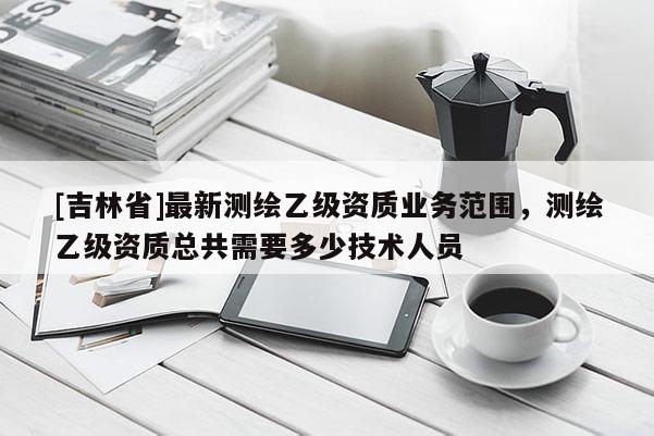 [吉林省]最新測繪乙級資質業務范圍，測繪乙級資質總共需要多少技術人員