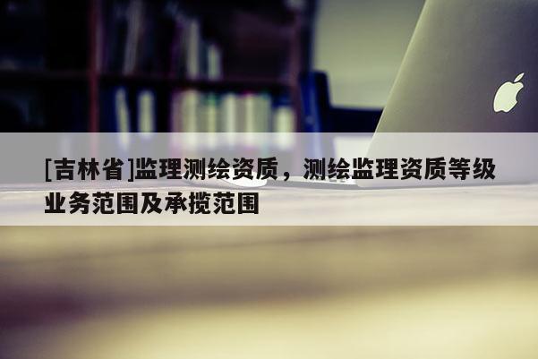 [吉林省]監(jiān)理測(cè)繪資質(zhì)，測(cè)繪監(jiān)理資質(zhì)等級(jí)業(yè)務(wù)范圍及承攬范圍
