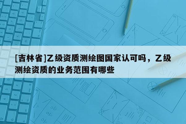 [吉林省]乙級資質測繪圖國家認可嗎，乙級測繪資質的業務范圍有哪些