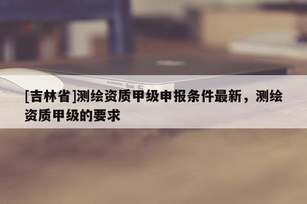 [吉林省]測繪資質甲級申報條件最新，測繪資質甲級的要求