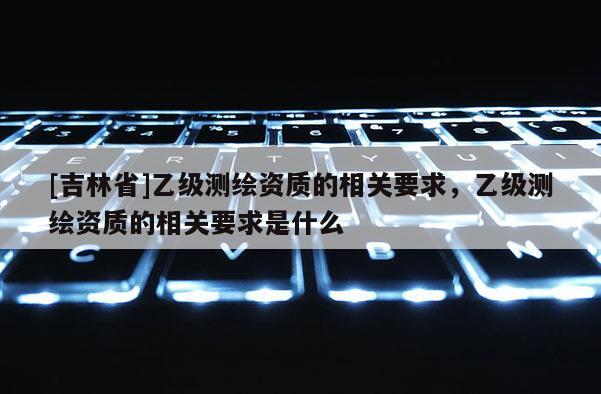 [吉林省]乙級(jí)測(cè)繪資質(zhì)的相關(guān)要求，乙級(jí)測(cè)繪資質(zhì)的相關(guān)要求是什么