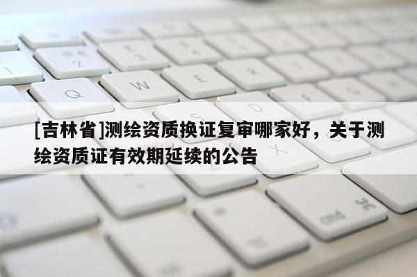 [吉林省]測繪資質換證復審哪家好，關于測繪資質證有效期延續的公告