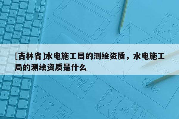 [吉林省]水電施工局的測繪資質，水電施工局的測繪資質是什么