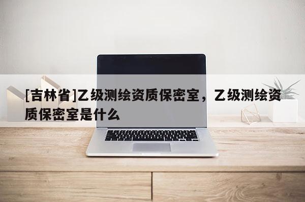 [吉林省]乙級測繪資質(zhì)保密室，乙級測繪資質(zhì)保密室是什么