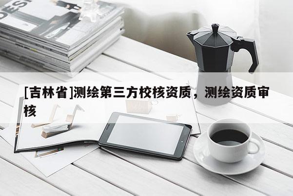 [吉林省]測繪第三方校核資質，測繪資質審核