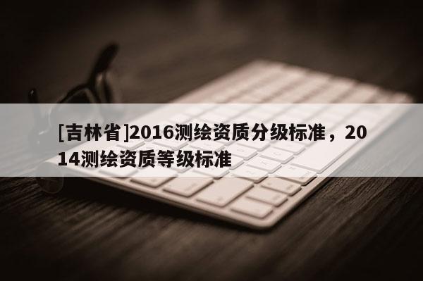 [吉林省]2016測繪資質分級標準，2014測繪資質等級標準