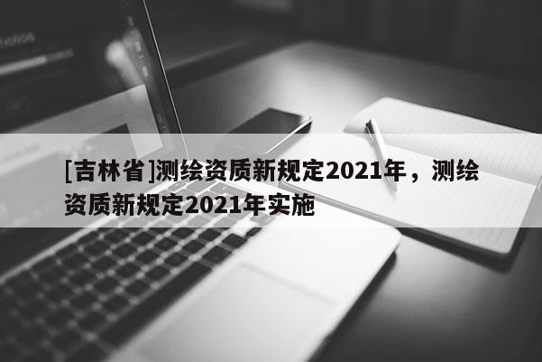 [吉林省]測繪資質新規定2021年，測繪資質新規定2021年實施