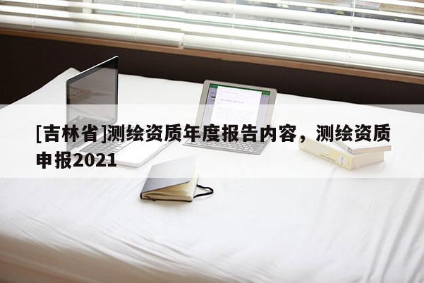 [吉林省]測繪資質年度報告內容，測繪資質申報2021