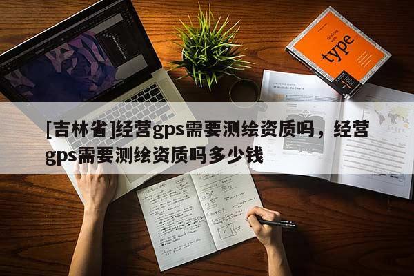 [吉林省]經營gps需要測繪資質嗎，經營gps需要測繪資質嗎多少錢