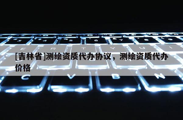 [吉林省]測繪資質代辦協議，測繪資質代辦價格