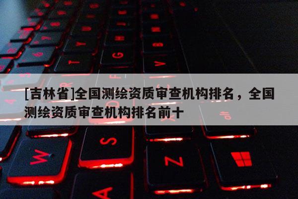 [吉林省]全國測繪資質(zhì)審查機(jī)構(gòu)排名，全國測繪資質(zhì)審查機(jī)構(gòu)排名前十