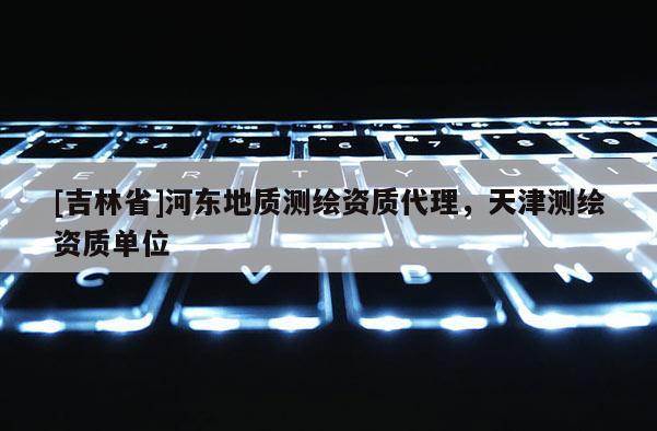 [吉林省]河?xùn)|地質(zhì)測繪資質(zhì)代理，天津測繪資質(zhì)單位