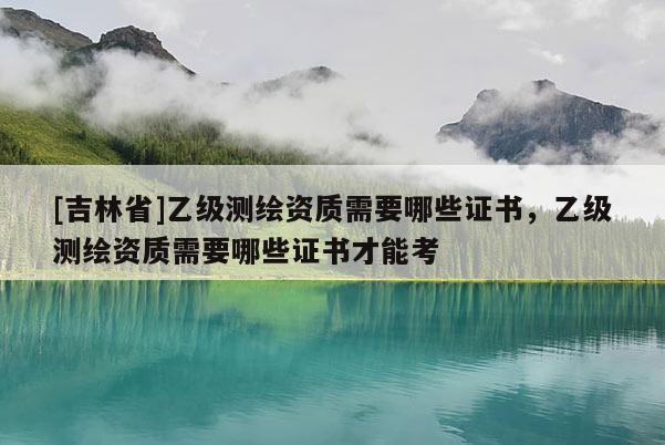 [吉林省]乙級測繪資質需要哪些證書，乙級測繪資質需要哪些證書才能考