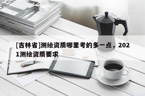 [吉林省]測繪資質(zhì)哪里考的多一點，2021測繪資質(zhì)要求