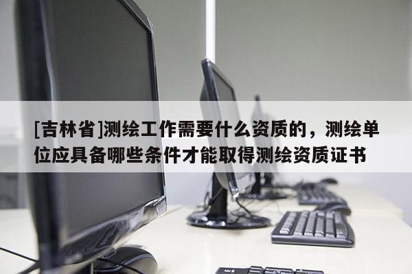 [吉林省]測繪工作需要什么資質(zhì)的，測繪單位應(yīng)具備哪些條件才能取得測繪資質(zhì)證書