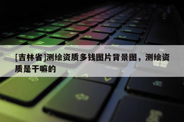 [吉林省]測繪資質多錢圖片背景圖，測繪資質是干嘛的