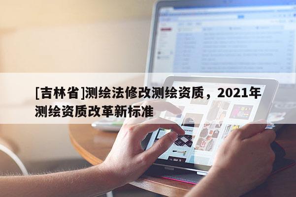 [吉林省]測繪法修改測繪資質，2021年測繪資質改革新標準